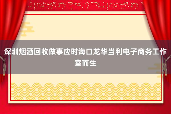 深圳烟酒回收做事应时海口龙华当利电子商务工作室而生